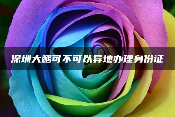 深圳大鹏可不可以异地办理身份证