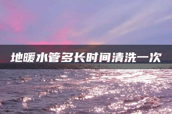 地暖水管多长时间清洗一次