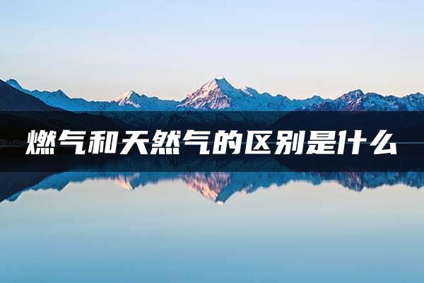 燃气和天然气的区别是什么