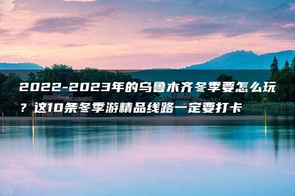 2022-2023年的乌鲁木齐冬季要怎么玩？这10条冬季游精品线路一定要打卡