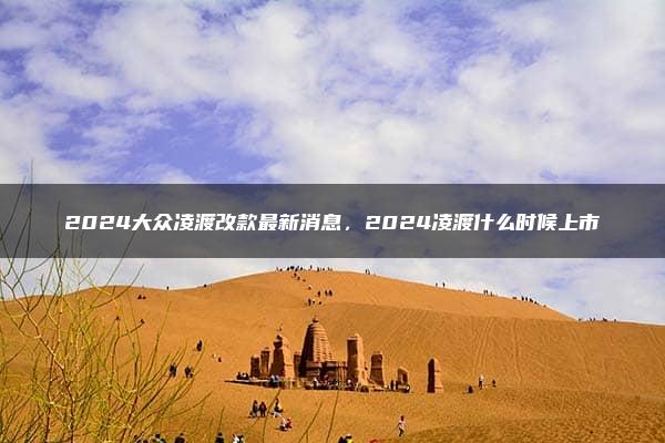 2024大众凌渡改款最新消息，2024凌渡什么时候上市