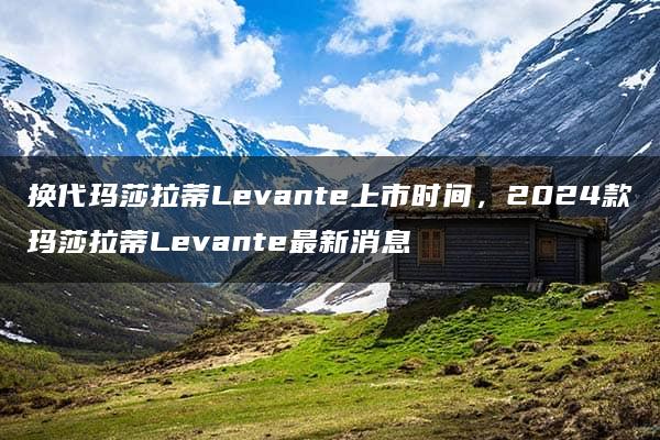 换代玛莎拉蒂Levante上市时间，2024款玛莎拉蒂Levante最新消息