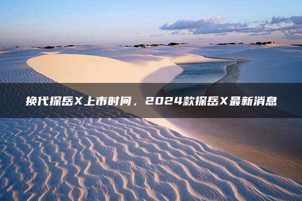 换代探岳X上市时间，2024款探岳X最新消息