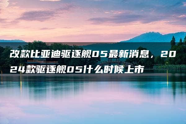 改款比亚迪驱逐舰05最新消息，2024款驱逐舰05什么时候上市