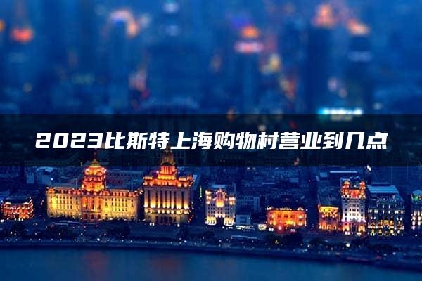 2023比斯特上海购物村营业到几点