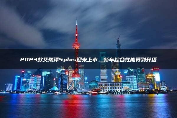 2023款艾瑞泽5plus迎来上市，新车综合性能得到升级