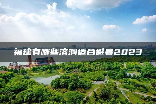 福建有哪些溶洞适合避暑2023