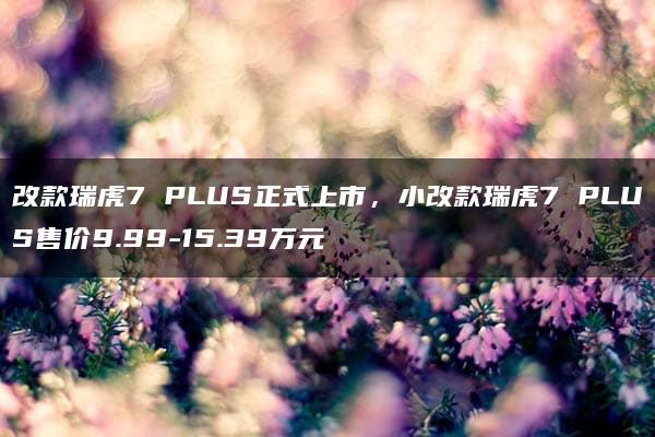 改款瑞虎7 PLUS正式上市，小改款瑞虎7 PLUS售价9.99-15.39万元