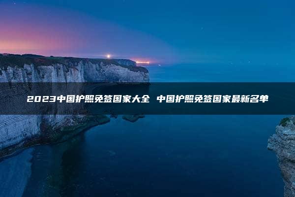 2023中国护照免签国家大全 中国护照免签国家最新名单