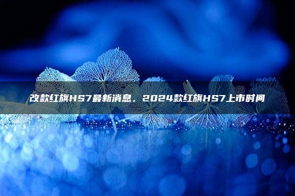 改款红旗HS7最新消息，2024款红旗HS7上市时间