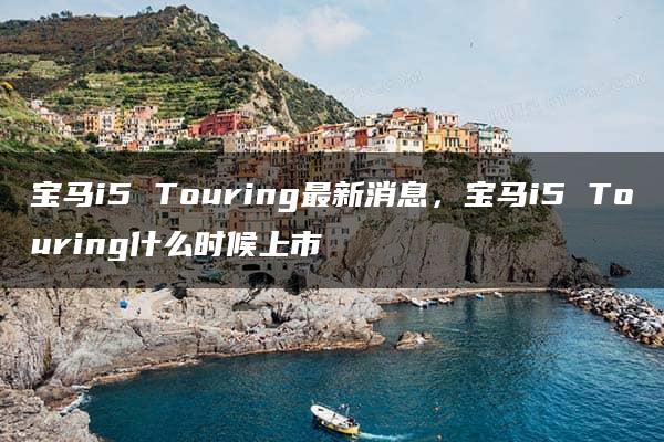 宝马i5 Touring最新消息，宝马i5 Touring什么时候上市