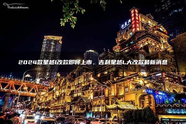 2024款星越l改款即将上市，吉利星越L大改款最新消息