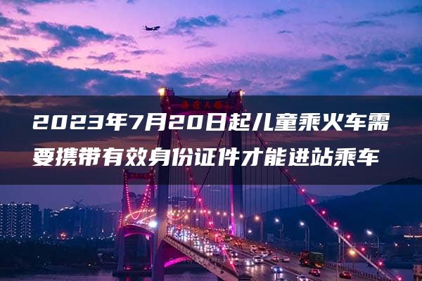 2023年7月20日起儿童乘火车需要携带有效身份证件才能进站乘车