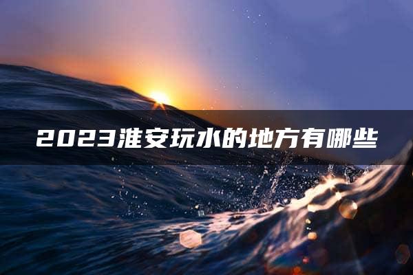 2023淮安玩水的地方有哪些