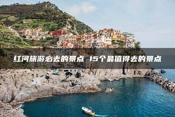 红河旅游必去的景点 15个最值得去的景点