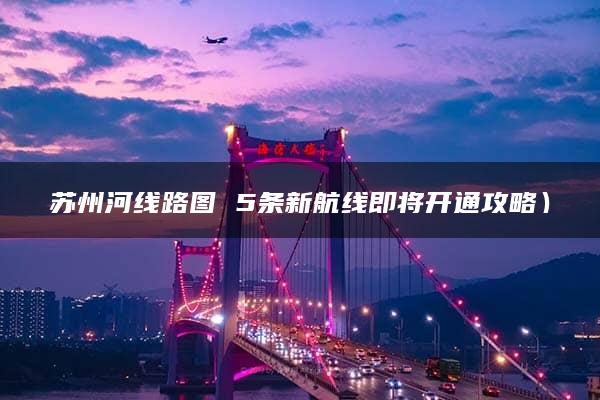 苏州河线路图 5条新航线即将开通攻略）