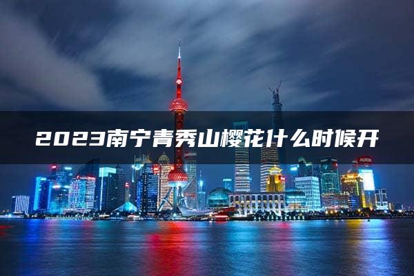 2023南宁青秀山樱花什么时候开