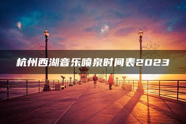 杭州西湖音乐喷泉时间表2023