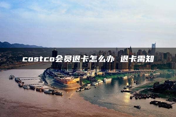 costco会员退卡怎么办 退卡需知