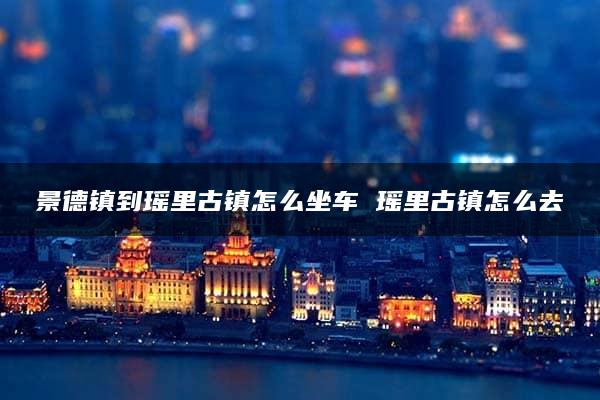 景德镇到瑶里古镇怎么坐车 瑶里古镇怎么去