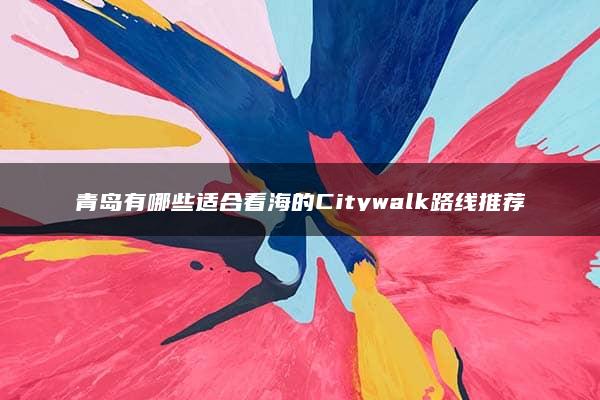 青岛有哪些适合看海的Citywalk路线推荐