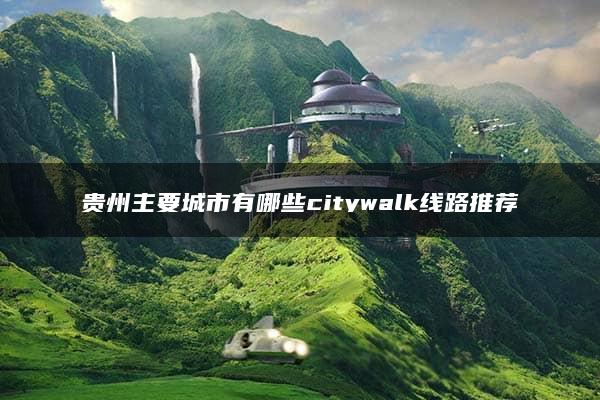 贵州主要城市有哪些citywalk线路推荐