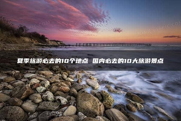 夏季旅游必去的10个地点 国内必去的10大旅游景点