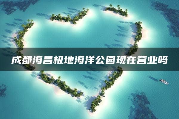 成都海昌极地海洋公园现在营业吗