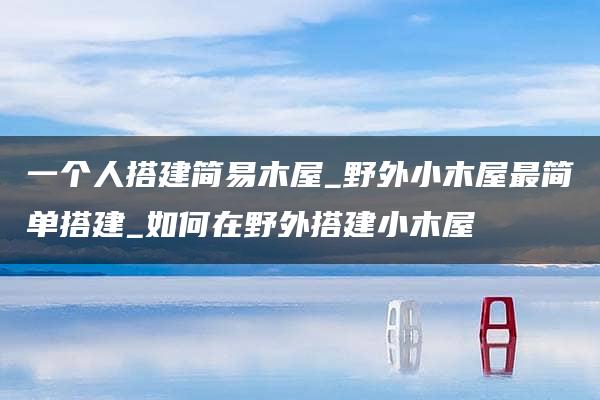 一个人搭建简易木屋_野外小木屋最简单搭建_如何在野外搭建小木屋