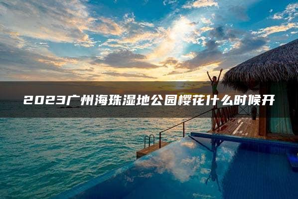 2023广州海珠湿地公园樱花什么时候开