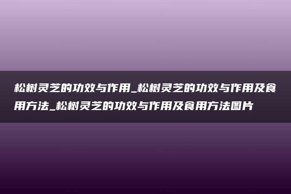 松树灵芝的功效与作用_松树灵芝的功效与作用及食用方法_松树灵芝的功效与作用及食用方法图片