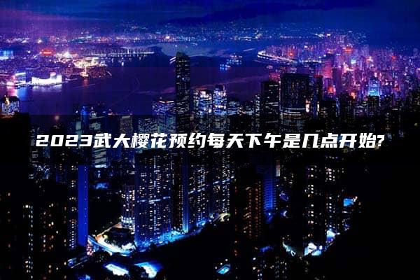 2023武大樱花预约每天下午是几点开始?