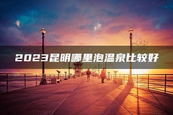 2023昆明哪里泡温泉比较好