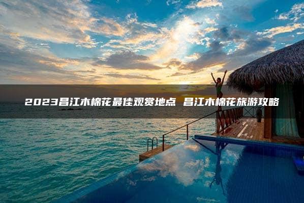 2023昌江木棉花最佳观赏地点 昌江木棉花旅游攻略