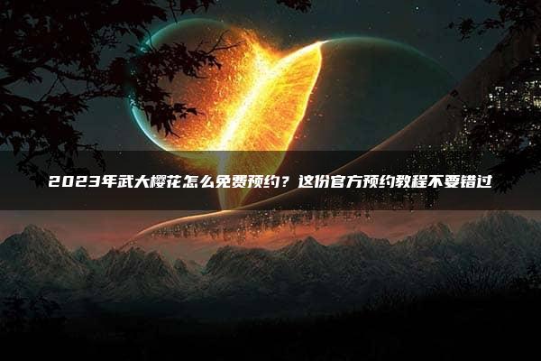 2023年武大樱花怎么免费预约？这份官方预约教程不要错过