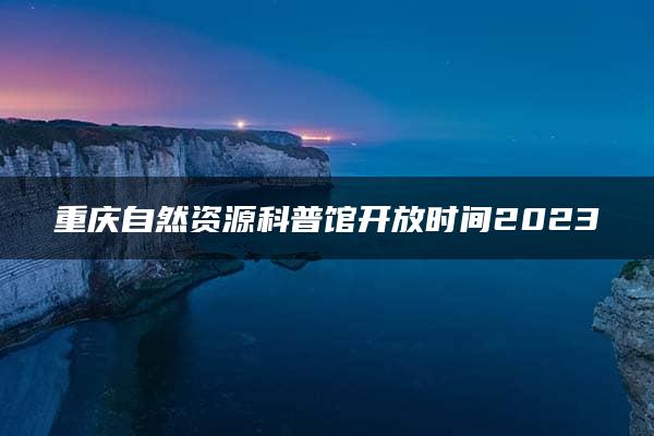 重庆自然资源科普馆开放时间2023