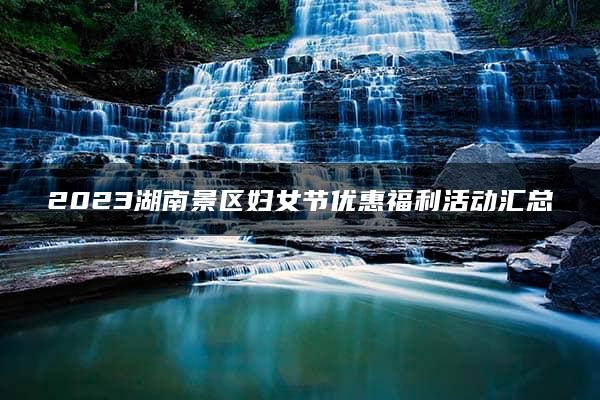 2023湖南景区妇女节优惠福利活动汇总