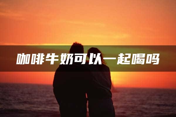 咖啡牛奶可以一起喝吗