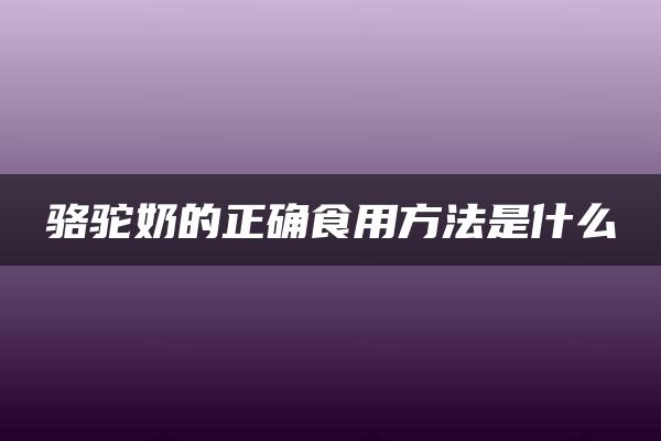 骆驼奶的正确食用方法是什么