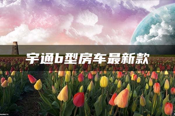 宇通b型房车最新款