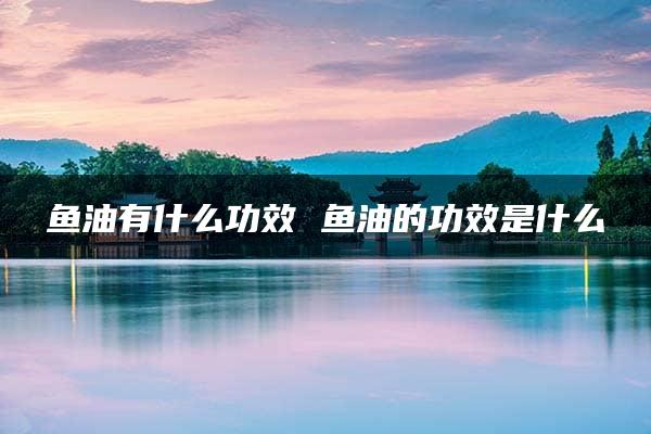 鱼油有什么功效 鱼油的功效是什么