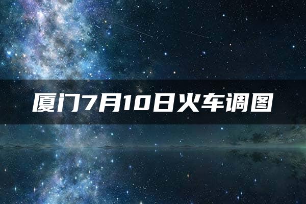 厦门7月10日火车调图