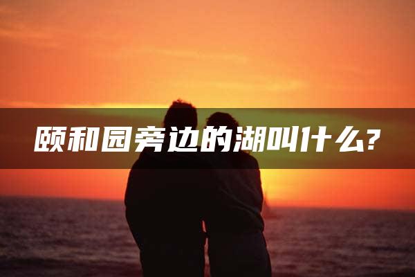 颐和园旁边的湖叫什么?