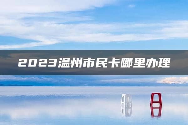 2023温州市民卡哪里办理