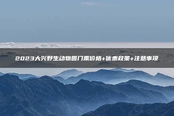 2023大兴野生动物园门票价格+优惠政策+注意事项