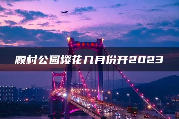 顾村公园樱花几月份开2023