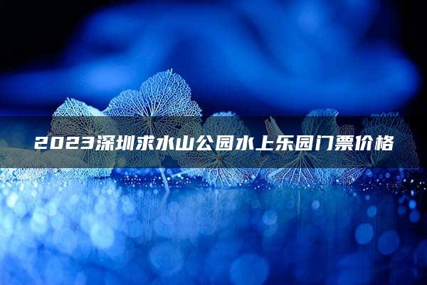 2023深圳求水山公园水上乐园门票价格