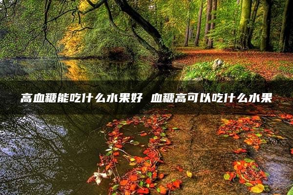 高血糖能吃什么水果好 血糖高可以吃什么水果