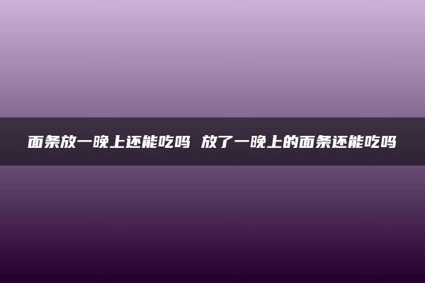 面条放一晚上还能吃吗 放了一晚上的面条还能吃吗