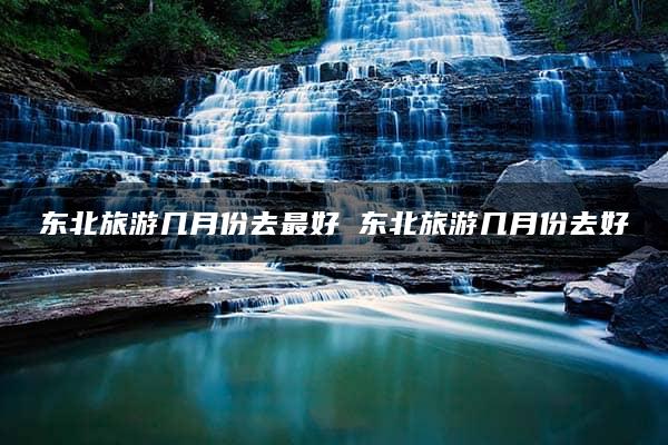 东北旅游几月份去最好 东北旅游几月份去好